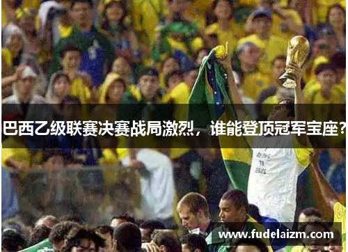 巴西乙级联赛决赛战局激烈，谁能登顶冠军宝座？