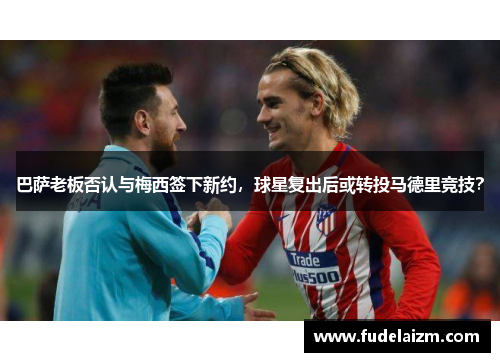 巴萨老板否认与梅西签下新约，球星复出后或转投马德里竞技？