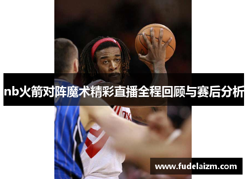 nb火箭对阵魔术精彩直播全程回顾与赛后分析