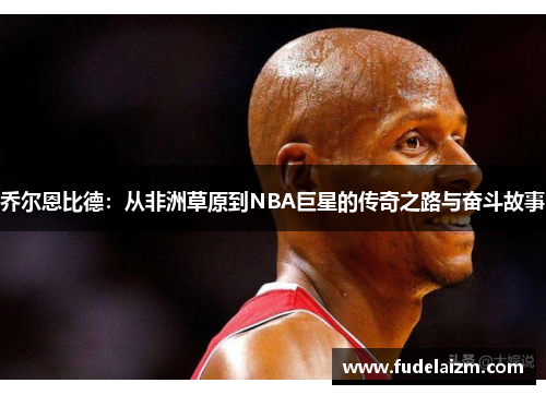 乔尔恩比德：从非洲草原到NBA巨星的传奇之路与奋斗故事